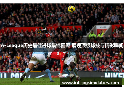 A-League历史最佳进球集锦回顾 展现顶级球技与精彩瞬间