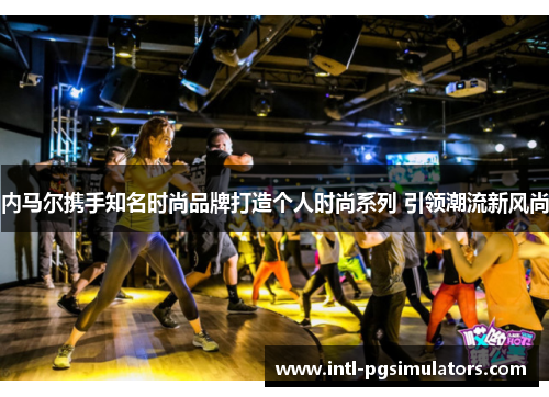 内马尔携手知名时尚品牌打造个人时尚系列 引领潮流新风尚