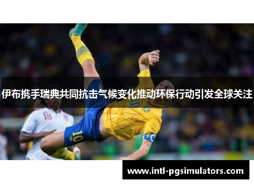 伊布携手瑞典共同抗击气候变化推动环保行动引发全球关注