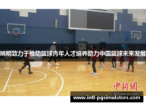 姚明致力于推动篮球青年人才培养助力中国篮球未来发展