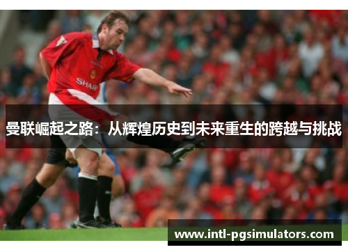 曼联崛起之路：从辉煌历史到未来重生的跨越与挑战