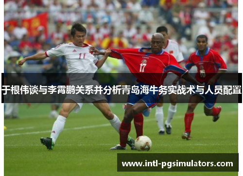 于根伟谈与李霄鹏关系并分析青岛海牛务实战术与人员配置