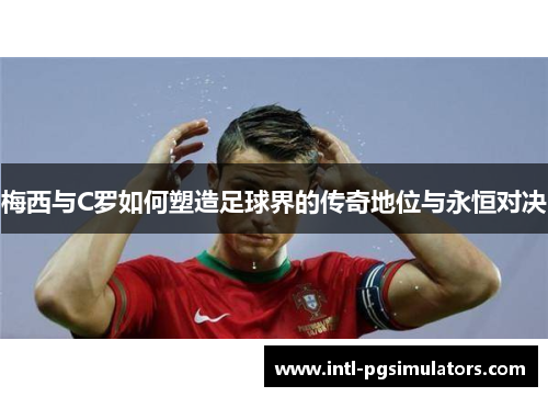 梅西与C罗如何塑造足球界的传奇地位与永恒对决