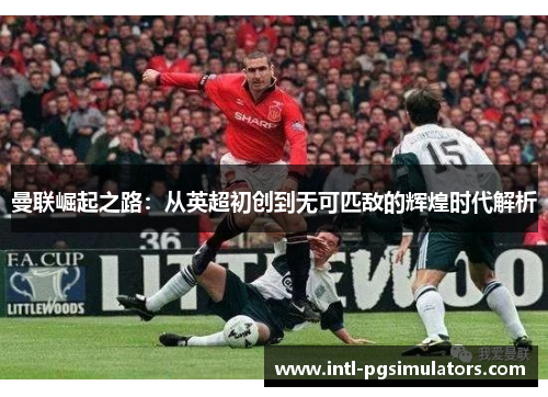曼联崛起之路：从英超初创到无可匹敌的辉煌时代解析