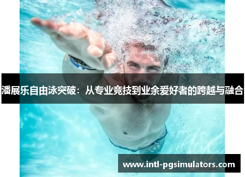潘展乐自由泳突破：从专业竞技到业余爱好者的跨越与融合