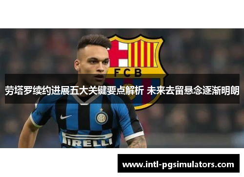 劳塔罗续约进展五大关键要点解析 未来去留悬念逐渐明朗