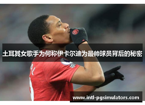 土耳其女歌手为何称伊卡尔迪为最帅球员背后的秘密