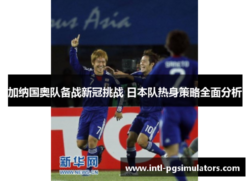 加纳国奥队备战新冠挑战 日本队热身策略全面分析