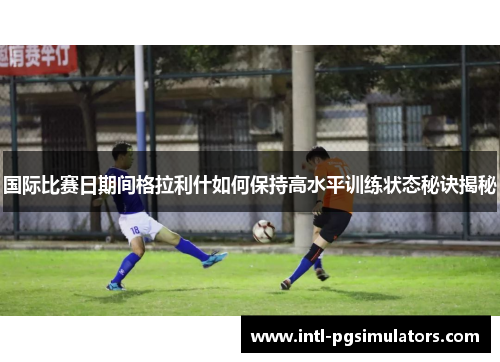 国际比赛日期间格拉利什如何保持高水平训练状态秘诀揭秘