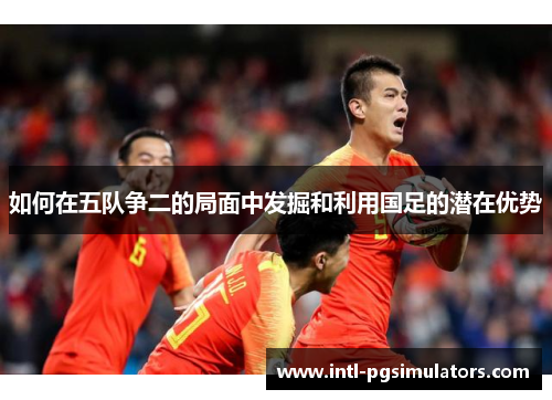 如何在五队争二的局面中发掘和利用国足的潜在优势