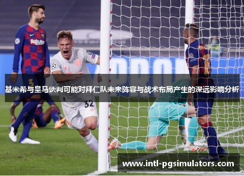 基米希与皇马谈判可能对拜仁队未来阵容与战术布局产生的深远影响分析