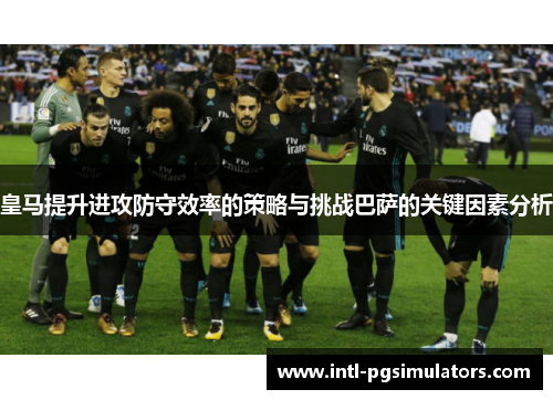 皇马提升进攻防守效率的策略与挑战巴萨的关键因素分析