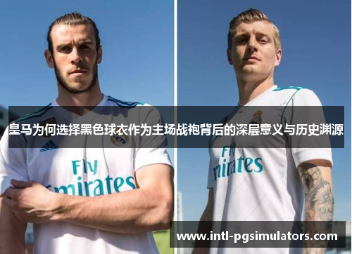 皇马为何选择黑色球衣作为主场战袍背后的深层意义与历史渊源