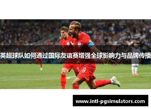 英超球队如何通过国际友谊赛增强全球影响力与品牌传播