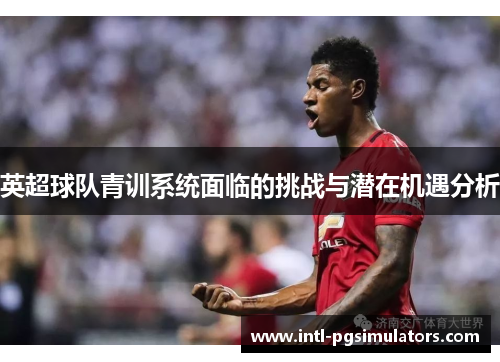 英超球队青训系统面临的挑战与潜在机遇分析