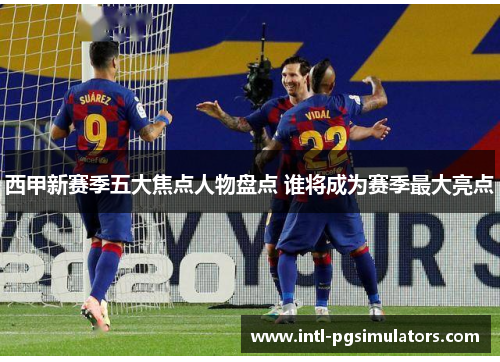 西甲新赛季五大焦点人物盘点 谁将成为赛季最大亮点