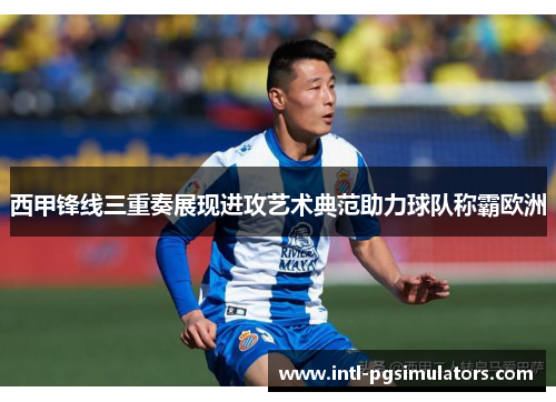 西甲锋线三重奏展现进攻艺术典范助力球队称霸欧洲