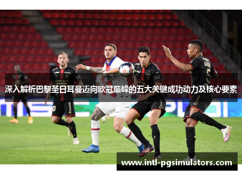 深入解析巴黎圣日耳曼迈向欧冠巅峰的五大关键成功动力及核心要素