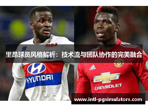里昂球员风格解析：技术流与团队协作的完美融合